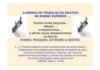 A AGENDA DE TRABALHO DA DIDÁTICA
NO ENSINO SUPERIOR ...
Suscita muitas perguntas...
debates ...
enriquecimentos ...
e admite muitos desdobramentos
na ótica dona ótica do
ENSINO, PESQUISA, EXTENSÃO e GESTÃO.
[...] “A transformação do mundo necessita tanto de sonho quanto a
indispensável autenticidade deste depende da lealdade de quem
sonha às condições históricas, materiais, aos níveis de
desenvolvimento tecnológico, científico do contexto do sonhador.
Os sonhos são projetos pelos quais se luta”
(FREIRE, 2000, p. 53-54)
 