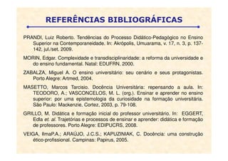 PRANDI, Luiz Roberto. Tendências do Processo Didático-Pedagógico no Ensino
Superior na Contemporaneidade. In: Akrópolis, Umuarama, v. 17, n. 3, p. 137-
142, jul./set. 2009.
MORIN, Edgar. Complexidade e transdisciplinaridade: a reforma da universidade e
do ensino fundamental. Natal: EDUFRN, 2000.
ZABALZA, Miguel A. O ensino universitário: seu cenário e seus protagonistas.
Porto Alegre: Artmed, 2004.
REFERÊNCIAS BIBLIOGRÁFICAS
Porto Alegre: Artmed, 2004.
MASETTO, Marcos Tarcisio. Docência Universitária: repensando a aula. In:
TEODORO, A.; VASCONCELOS, M. L. (org.). Ensinar e aprender no ensino
superior: por uma epistemologia da curiosidade na formação universitária.
São Paulo: Mackenzie, Cortez, 2003, p. 79-108.
GRILLO, M. Didática e formação inicial do professor universitário. In: EGGERT,
Edla et. al. Trajetórias e processos de ensinar e aprender: didática e formação
de professores. Porto Alegre: EDIPUCRS, 2008.
VEIGA, IlmaP.A.; ARAÚJO, J.C.S.; KAPUZINIAK, C. Docência: uma construção
ético-profissional. Campinas: Papirus, 2005.
 