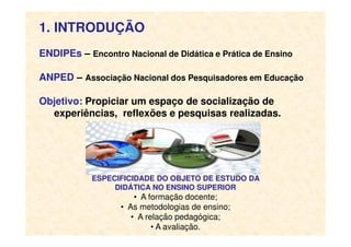 1. INTRODUÇÃO
ENDIPEs – Encontro Nacional de Didática e Prática de Ensino
ANPED – Associação Nacional dos Pesquisadores em Educação
Objetivo: Propiciar um espaço de socialização de
experiências, reflexões e pesquisas realizadas.
ESPECIFICIDADE DO OBJETO DE ESTUDO DA
DIDÁTICA NO ENSINO SUPERIOR
• A formação docente;
• As metodologias de ensino;
• A relação pedagógica;
• A avaliação.
 