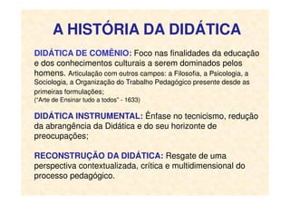 A HISTÓRIA DA DIDÁTICA
DIDÁTICA DE COMÊNIO: Foco nas finalidades da educação
e dos conhecimentos culturais a serem dominados pelos
homens. Articulação com outros campos: a Filosofia, a Psicologia, a
Sociologia, a Organização do Trabalho Pedagógico presente desde as
primeiras formulações;
(“Arte de Ensinar tudo a todos” - 1633)(“Arte de Ensinar tudo a todos” - 1633)
DIDÁTICA INSTRUMENTAL: Ênfase no tecnicismo, redução
da abrangência da Didática e do seu horizonte de
preocupações;
RECONSTRUÇÃO DA DIDÁTICA: Resgate de uma
perspectiva contextualizada, crítica e multidimensional do
processo pedagógico.
 