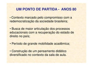 UM PONTO DE PARTIDA - ANOS 80
• Contexto marcado pelo compromisso com a
redemocratização da sociedade brasileira;
• Busca de maior articulação dos processos
educacionais com a recuperação do estado deeducacionais com a recuperação do estado de
direito no país;
• Período de grande mobilidade acadêmica;
• Construção de um pensamento didático
diversificado no contexto da sala de aula.
 