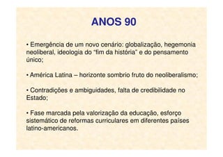 ANOS 90
• Emergência de um novo cenário: globalização, hegemonia
neoliberal, ideologia do “fim da história” e do pensamento
único;
• América Latina – horizonte sombrio fruto do neoliberalismo;
• Contradições e ambiguidades, falta de credibilidade no
Estado;
• Fase marcada pela valorização da educação, esforço
sistemático de reformas curriculares em diferentes países
latino-americanos.
 