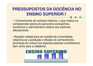 PRESSUPOSTOS DA DOCÊNCIA NO
ENSINO SUPERIOR I
• Conhecimento do contexto histórico, o que implica na
compreensão acerca do panorama sociopolítico,
econômico e administrativo relativo aos sistemas
educacionais;
• Atuação voltada para as funções da universidade,
relaciona-se a produção e difusão do conhecimento,
promoção da cultura nos aspectos pessoal e profissional,
bem como para a cidadania;
 