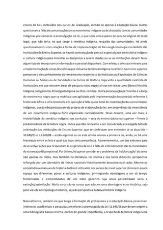 ensino de tais conteúdos nos cursos de Graduação, atendo-se apenas à educação básica. Outras
questionamafaltade comunicaçãocom o movimentoindígenaoude discussãocomas comunidades
indígenas previamente à promulgação da lei, o que seria uma espécie de pecado original do texto
legal, que não teria, no que tange à temática indígena, respaldo das comunidades. Há ainda
questionamentos com relação à forma de implementação de tais exigências legais no âmbito das
Instituiçõesde EnsinoSuperior,se haverácontrataçãode pessoal especializado em história indígena
e cultura indígena para ministrar as disciplinas a serem criadas ou se as Instituições devem fazer
algumtipode arranjo com a informaçãoe o pessoal disponíveis.Comefeito,oprincipal entrave para
a implementaçãode novasdisciplinasque incluamatemáticaindígenanoâmbitodoensino superior
parece sero desconhecimentodotemamesmonocontextode Institutos ou Faculdades de Ciências
Humanas ou Sociais ou de Faculdades ou Cursos de História, haja vista a quantidade rarefeita de
Instituições em que existem áreas de pesquisa e/ou especialistas em áreas como (Nova) História
Indígena,Indigenismo,Etnologia Indígena ou Etno-História. Outra preocupação pertinente é a força
do movimento negro que se mobiliza com agilidade pela implementação do conteúdo referente à
históriada África e afro-brasileira em oposição à falta quase total de mobilização das comunidades
indígenas, que já não participaram do projeto de elaboração da lei, em decorrência da inexistência
de um movimento indígena forte organizado nacionalmente. Disso decorre, uma vez mais, a
invisibilidade da temática indígena nos currículos – seja do ensino básico ou superior – frente à
predominância da temática negra. Outra questão relevante a ser considerada é a alegada falta de
orientação das Instituições de Ensino Superior, que se confessam sem entender se as duas leis –
10.630/03 e 11.645/08 – estão vigentes ou se esta última anulou a primeira ou, ainda, se há uma
hierarquia entre as leis e qual das duas teria prevalência. Aparentemente, um dos entraves para
desenvolveraçõesque respondamàsexigênciasdalei é a falta de entendimento das tecnicalidades
do sistemajurídiconacional.Porúltimo,háque se considerar o problema da ‘folclorização’ do tema
não apenas na mídia, mas também na literatura, no cinema e nos livros didáticos; perspectiva
reforçada por um calendário de festas nacionais historicamente descontextualizadas. Mesmo os
compêndiose manuaisde história do Brasil utilizados nos cursos de nível superior oferecem pouco
espaço aos diferentes povos e culturas indígenas, privilegiando abordagens a um só tempo
folclorizadas e estereotipadas de um índio genérico cuja única possibilidade seria a
extinção/assimilação. Muito raros são os cursos que adotam uma abordagem etno-histórica, seja
pelo viés da Antropologia Histórica, seja da perspectiva da Nova História Indígena.
Naturalmente, também no que tange à formação de professores e à educação básica, já existiam
interesses acadêmicos e pesquisas anteriores à promulgação da Lei 11.645/08 que deram origem a
uma bibliografia básica restrita, porém de grande importância, a respeito da temática indígena na
 