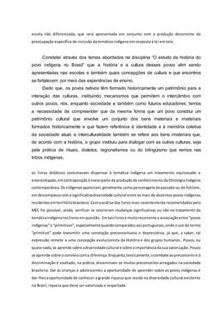 escola não diferenciada, que será apresentada em conjunto com a produção decorrente da
preocupação específica de inclusão da temática indígena em resposta à lei em tela.
Constatei através dos temas abordados na disciplina “O estudo da história do
povo indígena no Brasil” que a história e a cultura desses povos vêm sendo
apresentadas nas escolas e também quais concepções de cultura e que encontros
se fortalecem por meio das experiências de ensino.
Dado que, os povos nativos têm formado historicamente um patrimônio para a
interação das culturas, instituindo mecanismos que permitem o intercâmbio com
outros povos, nós, enquanto sociedade e também como futuros educadores, temos
a necessidade de compreender que da mesma forma que um povo constitui um
patrimônio cultural que envolve um conjunto dos bens materiais e imateriais
formados historicamente e que fazem referência à identidade e à memória coletiva
da sociedade atual, a interculturalidade também se refere aos bens imateriais que,
de acordo com a história, o grupo instituiu para dialogar com as outras culturas, seja
pela prática de rituais, dialetos, regionalismos ou do bilingüismo que vemos nas
tribos indígenas.
os livros didáticos costumavam dispensar à temática indígena um tratamento equivocado e
estereotipado,emcontraposiçãoàmaiorparte da produçãode conhecimento da Etnologia Indígena
contemporânea.Osindígenasapareciam, geralmente,comopersonagensdopassado ou do folclore,
emdescompassocoma significativadiversidade cultural entre os mais de duzentos povos indígenas
residentesemterritóriobrasileiro.Comaanálise dos livros mais recentemente recomendados pelo
MEC foi possível, ainda, verificar se ocorreram mudanças significativas ou não no tratamento da
temáticaindígenanoslivrosemquestão. Emtaislivrosé muitorecorrente a associaçãoentre “povos
indígenas”e “primitivos”, especialmentequandocomparadosaosportugueses,onde ouso do termo
“primitivo” pode transmitir uma conotação preconceituosa e depreciativa, já que, a saber, tal
expressão remete a uma concepção evolucionista da História e dos grupos humanos. Pouco, ou
quase nada,se aprende sobre adiversidadecultural e sobre a importância da sua valorização. Pouco
se aprende sobre o convíviocoma diferença.Enquanto,teoricamente,ocombate aopreconceito e à
discriminação é exaltado, na prática, disseminam-se muitos preconceitos arraigados na sociedade
brasileira. Dar às crianças e adolescentes a oportunidade de aprender sobre os povos indígenas é
dar-lhesaoportunidade de conhecer a grande riqueza que reside na diversidade cultural existente
no Brasil, riqueza que deve ser valorizada e respeitada.
 