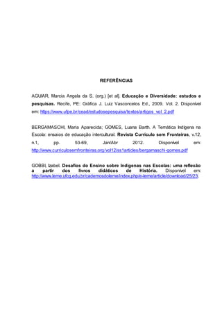 REFERÊNCIAS
AGUIAR, Marcia Angela da S. (org.) [et al]. Educação e Diversidade: estudos e
pesquisas. Recife, PE: Gráfica J. Luiz Vasconcelos Ed., 2009. Vol. 2. Disponível
em: https://www.ufpe.br/cead/estudosepesquisa/textos/artigos_vol_2.pdf
BERGAMASCHI, Maria Aparecida; GOMES, Luana Barth. A Temática Indígena na
Escola: ensaios de educação intercultural. Revista Currículo sem Fronteiras, v.12,
n.1, pp. 53-69, Jan/Abr 2012. Disponível em:
http://www.curriculosemfronteiras.org/vol12iss1articles/bergamaschi-gomes.pdf
GOBBI, Izabel. Desafios do Ensino sobre Indígenas nas Escolas: uma reflexão
a partir dos livros didáticos de História. Disponível em:
http://www.leme.ufcg.edu.br/cadernosdoleme/index.php/e-leme/article/download/25/23.
 