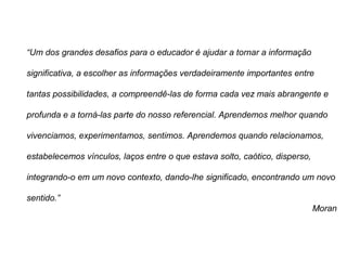 “Um dos grandes desafios para o educador é ajudar a tornar a informação
significativa, a escolher as informações verdadeiramente importantes entre
tantas possibilidades, a compreendê-las de forma cada vez mais abrangente e
profunda e a torná-las parte do nosso referencial. Aprendemos melhor quando
vivenciamos, experimentamos, sentimos. Aprendemos quando relacionamos,
estabelecemos vínculos, laços entre o que estava solto, caótico, disperso,
integrando-o em um novo contexto, dando-lhe significado, encontrando um novo
sentido.”
Moran
 
