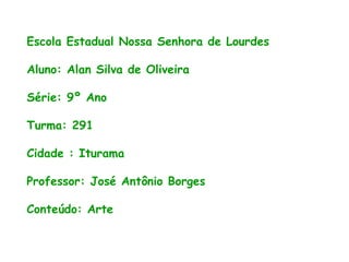 Escola Estadual Nossa Senhora de Lourdes
Aluno: Alan Silva de Oliveira
Série: 9º Ano
Turma: 291
Cidade : Iturama
Professor: José Antônio Borges
Conteúdo: Arte
 