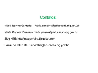 Contatos:
Maria Isaltina Santana – maria.santana@educacao.mg.gov.br
Marta Correia Pereira – marta.pereira@educacao.mg.gov.br
Blog NTE: http://nteuberaba.blogspot.com
E-mail do NTE: nte16.uberaba@educacao.mg.gov.br
 