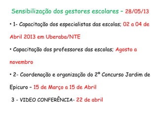 Sensibilização dos gestores escolares – 28/05/13
• 1- Capacitação dos especialistas das escolas; 02 a 04 de
Abril 2013 em Uberaba/NTE
• Capacitação dos professores das escolas; Agosto a
novembro
• 2- Coordenação e organização do 2º Concurso Jardim de
Epicuro – 15 de Março a 15 de Abril
3 - VIDEO CONFERÊNCIA- 22 de abril
 