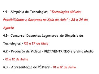 • 4 – Simpósio de Tecnologias: “Tecnologias Móveis:
Possibilidades e Recursos na Sala de Aula” – 28 e 29 de
Agosto
4.1- Concurso Desenhos Logomarca do Simpósio de
Tecnologias – 02 a 17 de Maio
4.2 – Produção de Vídeos – REINVENTANDO e Ensino Médio
- 01 a 12 de Julho
4.3 – Apresentação de Pôsters – 01 a 12 de Julho
 