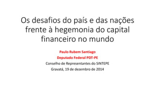 Os desafios do país e das nações
frente à hegemonia do capital
financeiro no mundo
Paulo Rubem Santiago
Deputado Federal PDT-PE
Conselho de Representantes do SINTEPE
Gravatá, 19 de dezembro de 2014
 