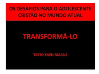 OS DESAFIOS PARA O ADOLESCENTE
CRISTÃO NO MUNDO ATUAL
TRANSFORMÁ-LO
TEXTO BASE: RM12:2
 