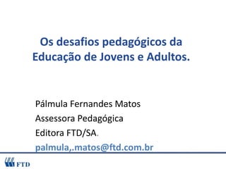 Os desafios pedagógicos da Educação de Jovens e Adultos. Pálmula Fernandes Matos Assessora Pedagógica  Editora FTD/SA . palmula,.matos@ftd.com.br 