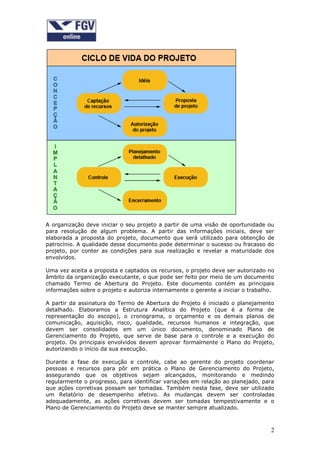 2
A organização deve iniciar o seu projeto a partir de uma visão de oportunidade ou
para resolução de algum problema. A partir das informações iniciais, deve ser
elaborada a proposta do projeto, documento que será utilizado para obtenção de
patrocínio. A qualidade desse documento pode determinar o sucesso ou fracasso do
projeto, por conter as condições para sua realização e revelar a maturidade dos
envolvidos.
Uma vez aceita a proposta e captados os recursos, o projeto deve ser autorizado no
âmbito da organização executante, o que pode ser feito por meio de um documento
chamado Termo de Abertura do Projeto. Este documento contém as principais
informações sobre o projeto e autoriza internamente o gerente a iniciar o trabalho.
A partir da assinatura do Termo de Abertura do Projeto é iniciado o planejamento
detalhado. Elaboramos a Estrutura Analítica do Projeto (que é a forma de
representação do escopo), o cronograma, o orçamento e os demais planos de
comunicação, aquisição, risco, qualidade, recursos humanos e integração, que
devem ser consolidados em um único documento, denominado Plano de
Gerenciamento do Projeto, que serve de base para o controle e a execução do
projeto. Os principais envolvidos devem aprovar formalmente o Plano do Projeto,
autorizando o início da sua execução.
Durante a fase de execução e controle, cabe ao gerente do projeto coordenar
pessoas e recursos para pôr em prática o Plano de Gerenciamento do Projeto,
assegurando que os objetivos sejam alcançados, monitorando e medindo
regularmente o progresso, para identificar variações em relação ao planejado, para
que ações corretivas possam ser tomadas. Também nesta fase, deve ser utilizado
um Relatório de desempenho efetivo. As mudanças devem ser controladas
adequadamente, as ações corretivas devem ser tomadas tempestivamente e o
Plano de Gerenciamento do Projeto deve se manter sempre atualizado.
 