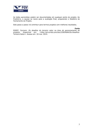 3
As lições aprendidas podem ser documentadas em qualquer ponto do projeto. Ao
finalizá-lo, a equipe se reúne para a avaliação final, preparando o Relatório de
Fechamento do Projeto.
Este passo a passo irá contribuir para termos projetos com melhores resultados.
Fonte
EGERT, Carmem. Os desafios do terceiro setor na área de gerenciamento de
projetos. Disponível em: <http://pt.scribd.com/doc/23854684/Os-Desafios-
Terceiro-Setor>. Acesso em: 20 mai. 2014.
 