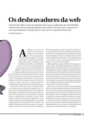 Os desbravadores da web
O universo de mídias sociais está amadurecendo. Logo, os profissionais que nele trabalham
estão ficando cada vez mais especializados. Agora cabe ao mercado traçar e mapear essas
novas especializações e entender quais os rumos que esse segmento está tomando
Por Pedro Waengertner




                 A
                               s mídias sociais estão em     Muitos deles seguem carreiras completamente distintas,
                               uma fase de crucial amadu-    e as empresas conhecem essas diferenças ao contratar ou
                               recimento, tanto do ponto     desenhar suas estratégias on-line. Atualmente vivemos
                               de vista de penetração e      a fase “webmaster”, na qual o analista de mídias sociais
                  importância para o público consumidor      acaba realizando diversas funções, como o planejamento
                  quanto para a sua utilização por parte     e a criação dos canais sociais, relacionamento com o
                 das grandes marcas e agências. O cres-      público e mensuração dos resultados.
                cente espaço adquirido, as possibilidades       Muitas agências já surgem focadas, exclusivamente, em
               que vêm à tona e os avanços tecnológicos,     mídias sociais, com equipes especializadas e divididas em
             principalmente na parte de mobilidade, têm      papéis distintos, o que não chega a ser uma regra do merca-
           exigido um olhar mais atento à mídia social.      do. A prática mais comum é a empresa contratar os profissio-
      A consequência dessa evolução é uma revisão nas        nais a partir do conhecimento geral, e não necessariamente
funções atuais dos profissionais que lidam com mídias        por sua especialização. A maioria das vagas dentro do mer-
sociais. Percebe-se que, na maioria dos projetos atuais,     cado de mídias sociais se concentra nas competências de
a área é concebida para profissionais com expertise ge-      produção de conteúdo e gestão das redes. Mas, na prática,
neralista, que lidarão com grande parte dos processos        esses profissionais acabam tendo de planejar campanhas,
inerentes ao meio, restando, no máximo, a parte de           criar estratégias e ações táticas, além de pensar o visual dos
estratégias e táticas para o profissional de planejamento.   canais sociais e analisar os resultados.
   Observando o início da internet comercial no Brasil          Diante desse acúmulo de funções, quais as principais
e no mundo, temos um interessante paralelo com o mo-         práticas necessárias para uma atuação consistente nas mí-
mento que o mercado de mídias sociais vive atualmente.       dias sociais? Para responder a essa pergunta, elencamos
No princípio, os profissionais de web eram todos “web-       as principais funções e uma breve descrição de cada uma
masters”. Eles tinham a função de produzir as páginas        delas, propondo missões e perfis para as diferentes formas
(técnica e visualmente), o conteúdo e todos os outros        de atuação nas redes sociais. Há a consciência de que a
aspectos relativos a uma presença digital. Hoje, o mer-      realidade das empresas muitas vezes faz com que duas
cado de web apresenta dezenas de papéis, que vão desde       ou mais funções sejam realizadas pela mesma pessoa,
o programador até os especialistas em conteúdo e web         mas a divisão conceitual é fundamental para produzir um
analytics. Cada uma dessas funções requer um conjunto        trabalho satisfatório e que explore o potencial das novas
bastante específico de conhecimentos e habilidades.          ferramentas e o comportamento do consumidor.




                                                                                    janeiro/fevereiro de 2013 | Revista da ESPM   77
 