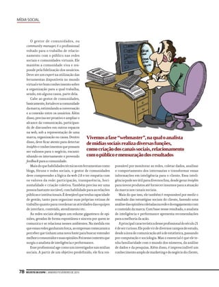 mídia Social




         O gestor de comunidades, ou
      community manager, é o profissional
      voltado para o trabalho de relacio-
      namento com o público nas redes
      sociais e comunidades virtuais. Ele
      mantém a comunidade viva e res-
      ponde pela fidelização dos usuários.
      Deve ser um expert na utilização das
      ferramentas disponíveis no mundo
      virtual e ter bom conhecimento sobre
      a organização para a qual trabalha,
      sendo, em alguns casos, parte dela.
         Cabe ao gestor de comunidades,
      basicamente, fortalecer a comunidade
      da marca, estimulando a conversação
      e a conexão entre os usuários. Além
      disso, precisa ser proativo e ampliar o
      alcance da comunicação, participan-
      do de discussões em outros espaços
      na web, sob a representação de uma
      marca, organização ou causa. Dentro          Vivemos a fase “webmaster”, na qual o analista
      disso, deve ficar atento para detectar
                                                   de mídias sociais realiza diversas funções,
      insights e conhecimentos que possam
      ser valiosos para o negócio, encami-
                                                   como criação dos canais sociais, relacionamento
      nhando-os internamente e provendo            com o público e mensuração dos resultados
      feedback para a comunidade.
         Mais do que habilidades técnicas em ferramentas como ponsável por monitorar as redes, coletar dados, analisar
      blogs, fóruns e redes sociais, o gestor de comunidades o comportamento dos internautas e transformar essas
      deve compreender a lógica da web 2.0 e ter empatia com informações em inteligência para o cliente. Essa inteli-
      os valores da rede: participação, transparência, hori- gência pode ser útil para diversos fins, desde gerar insights
      zontalidade e criação coletiva. Também precisa ser uma para novos produtos até fornecer insumos para a atuação
      pessoa bastante sociável, com habilidade para as relações da marca nos canais sociais.
      públicas e institucionais. É desejável que tenha capacidade    Mais do que isso, ele também é responsável por medir o
      de gestão, tanto para organizar suas próprias rotinas de resultado das estratégias sociais do cliente, fazendo uma
      trabalho quanto para coordenar as atividades das equipes análise das opiniões coletadas na rede e do engajamento com
      de interface, conteúdo, atendimento etc.                    o conteúdo da marca. Com base nesse resultado, o analista
         As redes sociais abrigam um volume gigantesco de opi- de inteligência e performance apresenta recomendações
      niões, geradas de forma espontânea e sincera por quem se para a melhoria da ação.
      comunica e se relaciona nesses ambientes. Na medida em         A principal característica desse profissional do século 21
      que essas redes ganharam força, as empresas começaram a é de ser curioso. Ele pode vir de diversos campos de estudo,
      perceber que tinham uma nova fonte para buscar entender desde a área de comunicação até a de estatística, passando
      melhor o consumidor e suas opiniões. Foi nesse contexto que por computação e sociologia. Mas o essencial é que ele te-
      surgiu o analista de inteligência e performance.            nha familiaridade com o mundo dos números, da análise
         Esse profissional age como um investigador nas mídias de dados e da pesquisa. Além disso, é imprescindível um
      sociais. A partir de um objetivo predefinido, ele fica res- conhecimento amplo de marketing e do negócio do cliente,




 78   Revista da ESPM | janeiro/fevereiro de 2013
 