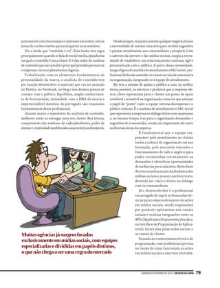 Desde sempre, em praticamente qualquer negócio, houve
juntamente com dinamismo e interesse em visitar outras
                                            a necessidade de manter uma área para receber sugestões
áreas do conhecimento para enriquecer suas análises.
                                            e prestar atendimento aos consumidores e prospects. Com
   Diz a lenda que “conteúdo é rei”. Essa lenda vira regra
                                            o advento da internet e das mídias sociais, surgiu a neces-
principalmente quando se fala de social media, plataforma
na qual o conteúdo é peça-chave. E é das mãos do analista
                                            sidade de estabelecer um relacionamento contínuo, ágil e
de conteúdo que sai o produto principal postado por marcas
                                            personalizado com o público. A partir dessa necessidade,
e empresas em suas plataformas digitais.    surge a figura do analista de atendimento e SAC social, pro-
   Trabalhando com os elementos fundamentais da
                                            fissional dedicado a atender os canais sociais de uma marca
personalidade da marca, o analista de conteúdo tem
                                            ou organização, integrando-se à equipe de atendimento.
por função desenvolver o material que vai ser postado
                                               Ele tem a missão de ajudar o público a usar, da melhor
no Twitter, no Facebook, no blog e nos demais pontos de
                                            forma possível, os serviços e produtos que a empresa ofe-
contato com o público. Equilíbrio, amplo conhecimen-
                                            rece. Deve representar para o cliente um ponto de apoio
                                            confiável e acessível na organização, uma vez que assume
to de ferramentas, intimidade com o DNA da marca e
                                            o papel de “ponte” entre a equipe interna da empresa e o
imprescindível domínio do português são requisitos
fundamentais desse profissional.            público externo. É o analista de atendimento e SAC social
                                            que representa a empresa no diálogo direto com as pessoas
   Quanto maior o repertório do analista de conteúdo,
                                            e, ao mesmo tempo, traz para a organização demandas e
melhores serão as entregas para seu cliente. Boa leitura,
                                            sugestões do consumidor, sendo um importante elo entre
compreensão das sutilezas de cada plataforma, poder de
                                            as diversas áreas da empresa.
síntese e criatividade também são características desejáveis.
                                                                  É fundamental que a equipe res-
                                                               ponsável pelo atendimento ao cliente
                                                               tenha a cultura da organização em sua
                                                               formação, pois necessita entender o
                                                               funcionamento de todo o negócio para
                                                               poder encaminhar corretamente as
                                                               demandas e identificar oportunidades
                                                               de melhorias para cada área. Além disso
                                                               deve ter uma boa noção da dinâmica das
                                                               mídias sociais e possuir um bom texto,
                                                               devendo ser claro e direto no diálogo
                                                               com os consumidores.
                                                                  Já o desenvolvedor é o profissional
                                                               encarregado de suprir as demandas téc-
                                                               nicas para o desenvolvimento de ações
                                                               em mídias sociais, sendo responsável
                                                               por produzir aplicativos nos canais
                                                               sociais e realizar integrações entre as
                                                               APIs (Application Programming Interface,
                                                               ou Interface de Programação de Aplica-
                                                               tivos), fornecidas pelas redes sociais e
Muitas agências já surgem focadas                              os canais do cliente.
                                                                  Somado ao conhecimento técnico de
exclusivamente em mídias sociais, com equipes
                                                               programação, esse profissional precisa
especializadas e divididas em papéis distintos,                ter noção de como funcionam as ações
o que não chega a ser uma regra do mercado                     em mídias sociais e executar um traba-




                                                                        janeiro/fevereiro de 2013 | Revista da ESPM   79
 