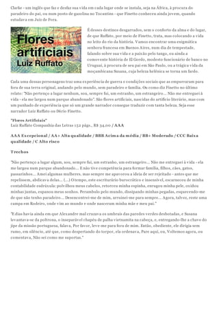 Clarke - um inglês que faz e desfaz sua vida em cada lugar onde se instala, seja na África, à procura do
paradeiro do pai, ou num posto de gasolina no Tocantins - que Finetto conheceu ainda jovem, quando
estudava em Juiz de Fora.
É desses destinos desgarrados, sem o conforto da alma e do lugar,
de que Ruffato, por meio de Finetto, trata, mas colocando a vida
no leito do rio da história. Vamos encontrar uma enigmática
senhora francesa em Buenos Aires, num dia de tempestade,
falando sobre sua vida e a paixão pelo tango, ou ainda a
comovente história de El Gordo, modesto funcionário de banco no
Uruguai, à procura de seu pai em São Paulo, ou a trágica vida da
moçambicana Susana, cuja beleza helênica se torna um fardo.
Cada uma dessas personagens traz uma experiência de guerra e condições sociais que as empurraram para
fora de sua terra original, andando pelo mundo, sem paradeiro e família. Ou como diz Finetto no último
relato: "Não pertenço a lugar nenhum, sou, sempre fui, um estranho, um estrangeiro... Não me entreguei à
vida - ela me largou num parque abandonado". São flores artificiais, nascidas do artifício literário, mas com
um punhado de experiência que só um grande narrador consegue traduzir com tanta beleza. Seja esse
narrador Luiz Ruffato ou Dório Finetto.
"Flores Artificiais"
Luiz Ruffato Companhia das Letras 152 págs., R$ 34,00 / AAA
AAA Excepcional / AA+ Alta qualidade / BBB Acima da média / BB+ Moderado / CCC Baixa
qualidade / C Alto risco
T rechos
"Não pertenço a lugar algum, sou, sempre fui, um estranho, um estrangeiro... Não me entreguei à vida - ela
me largou num parque abandonado... E não tive competência para formar família, filhos, cães, gatos,
passarinhos... Amei algumas mulheres, mas sempre me apavorou a ideia de ser rejeitado - antes que me
repelissem, abdicava delas... (...) O tempo, este escriturário burocrático e insensível, escarneceu de minha
contabilidade esdrúxula: polvilhou meus cabelos, retorceu minha espinha, enrugou minha pele, oxidou
minhas juntas, espanou meus sonhos. Perambulo pelo mundo, dissipando minhas pegadas, esquecendo-me
de que não tenho paradeiro... Desencontrei-me de mim, arruinei-me para sempre... Agora, talvez, reste uma
campa em Rodeiro, onde vim ao mundo e onde nasceram minha mãe e meu pai."
"E dias havia ainda em que Alexandre mal cruzava os umbrais das paredes verdes desbotadas, e Susana
levantava-se da poltrona, o inseparável chapéu de palha vietnamita na cabeça, e, entregando-lhe a chave do
jipe da missão portuguesa, falava, Por favor, leve-me para fora de mim. Então, obediente, ele dirigia sem
rumo, em silêncio, até que, como despertando do torpor, ela ordenava, Pare aqui, ou, Voltemos agora, ou
comentava, Não sei como me suportas."
 