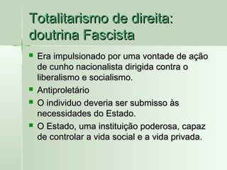 Totalitarismo de direita:
doutrina Fascista







Era impulsionado por uma vontade de ação
de cunho nacionalista dirigida contra o
liberalismo e socialismo.
Antiproletário
O individuo deveria ser submisso às
necessidades do Estado.
O Estado, uma instituição poderosa, capaz
de controlar a vida social e a vida privada.

 