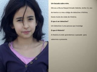 Um bocado sobre mim.Olá sou a Bruna Raquel Amado Valente, tenho 11, sou de Aveiro e o meu código de detective é fofinha.Gosto muito do clube de História.O que é ser detective? Um detective é uma pessoa que investigaO que é Historia?A História é onde aprendemos o passado para sabermos o presente.