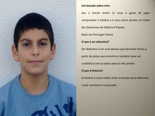 Um bocado sobre mim.Sou o Daniel tenho 11 anos e gosto de jogar computador e futebol e o meu nome secreto no Clube dos Detectives de História é Pipoka.Nasci em Portugal/ Aveiro O que é ser detective? Ser detective é ser uma pessoa que descobre factos a partir de pistas que encontra e também deve ser cuidadosa com as pistas para as não perder.O que é Historia?A história é como voltar atrás no tempo para sabermos o que aconteceu no passado.