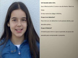Um bocado sobre mim.Sou a Marisa tenho 11 anos e sou de Aveiro. Nasci na Suíça.O meu nome de código é Kikinha, O que é ser detective? Para mim ser um detective é uma pessoa atenta, que descobre pistas…O que é Historia?A história para mim é o que se aprende um pouco do passado para compreender o presente.