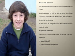 Um bocado sobre mim.Olá sou o André Martins Palhinha, tenho 10 anos e sou do 5D.Ando na escola EB 2/3 de São Bernardo. As minhas disciplinas preferidas são: Matemática, Educação Física e Ciências da Natureza.O meu nome de código é alarme. No clube de história fazemos jogos.O que é ser detective? Para mim ser detective é procurar  desvendar enigmas, segredos…O que é Historia?A história é conhecer o passado.