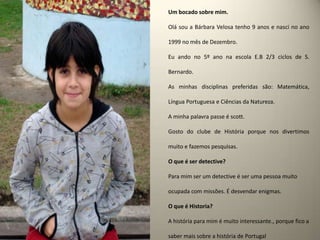 Um bocado sobre mim.Olá sou a Bárbara Velosa tenho 9 anos e nasci no ano 1999 no mês de Dezembro.Eu ando no 5º ano na escola E.B 2/3 ciclos de S. Bernardo.As minhas disciplinas preferidas são: Matemática, Língua Portuguesa e Ciências da Natureza.A minha palavra passe é scott.Gosto do clube de História porque nos divertimos muito e fazemos pesquisas.O que é ser detective? Para mim ser um detective é ser uma pessoa muito ocupada com missões. É desvendar enigmas.O que é Historia?A história para mim é muito interessante., porque fico a saber mais sobre a história de Portugal
