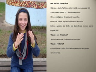Um bocado sobre mim.Olá sou a Sofia Palhinha e tenho 10 anos, sou do 5D.Ando na escola EB 2/3 de São Bernardo.O meu código de detective é bruxinha.Gosto de correr, jogar computador e nadar.Estou a gostar do Clube de detectives porque acho engraçado.O que é ser detective? Ser um detective é desvendar mistérios.O que é Historia?A história para mim é onde nós podemos aprender coisas novas.