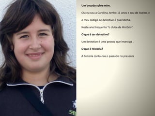 Um bocado sobre mim.
Olá eu sou a Carolina, tenho 11 anos e sou de Aveiro, e
o meu código de detective é queridinha.
Neste ano frequento “o clube de História”.
O que é ser detective?
Um detective é uma pessoa que investiga .
O que é Historia?
A historia conta-nos o passado no presente
 