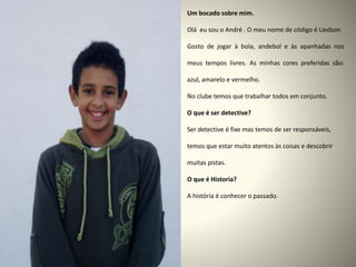 Um bocado sobre mim.
Olá eu sou o André . O meu nome de código é Liedson
Gosto de jogar à bola, andebol e às apanhadas nos
meus tempos livres. As minhas cores preferidas são:
azul, amarelo e vermelho.
No clube temos que trabalhar todos em conjunto.
O que é ser detective?
Ser detective é fixe mas temos de ser responsáveis,
temos que estar muito atentos às coisas e descobrir
muitas pistas.
O que é Historia?
A história é conhecer o passado.
 