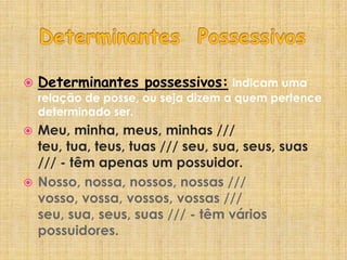 Determinantes Possessivos Determinantes possessivos:indicam uma relação de posse, ou seja dizem a quem pertence determinado ser.Meu, minha, meus, minhas /// teu, tua, teus, tuas /// seu, sua, seus, suas /// - têm apenas um possuidor.Nosso, nossa, nossos, nossas /// vosso, vossa, vossos, vossas /// seu, sua, seus, suas /// - têm vários possuidores.