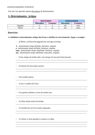 estudosacompanhados.webnode.pt 
Este ano vais aprender apenas três classes de determinantes: 
1- Determinantes Artigos 
DEFINIDOS INDEFINIDOS 
Masculino Feminino Masculino Feminino 
Singular o a um uma 
Plural os as uns umas 
Exercícios: 
A. Sublinha os determinantes artigos das frases e clasifica-os correctamente. Segue o exemplo: 
- A Marta e a Eliana têm uma piscina com um escorrega. 
A – determinante artigo definido, feminino, singular. 
a - determinante artigo definido, feminino, singular. 
uma - determinante artigo indefinido, feminino, singular. 
um - determinante artigo indefinido, masculino, singular. 
- Umas amigas da minha mãe e uns amigos do meu pai foram passear. 
___________________________________________________________________________ 
___________________________________________________________________________ 
- O menino fez uma cópia enorme. 
___________________________________________________________________________ 
__________________________________________________________________________ 
- Uma mulher gritou. 
__________________________________________________________________________ 
- A lua é o satélite da Terra. 
___________________________________________________________________________ 
__________________________________________________________________________ 
- Uns garotos subiram o muro da minha casa. 
___________________________________________________________________________ 
__________________________________________________________________________ 
- As férias foram muito divertidas. 
___________________________________________________________________________ 
- A Carolina leu um livro muito engraçado. 
___________________________________________________________________________ 
__________________________________________________________________________ 
- A Celeste, à noite guardava a caneta e os lápis. 
___________________________________________________________________________ 
__________________________________________________________________________ 
__________________________________________________________________________ 
 