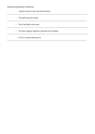 estudosacompanhados.webnode.pt 
- Aqueles bonecos azuis são muito bonitos. 
____________________________________________________________________________________ 
- Este grilo gosta de cantar. 
___________________________________________________________________________________ 
- Esses berlindes eram meus. 
____________________________________________________________________________________ 
- Os outros rapazes fugiram e deixaram-nos sozinhos. 
____________________________________________________________________________________ 
- Eu tive a mesma ideia que tu. 
___________________________________________________________________________________ 
