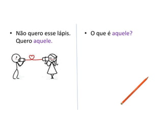 • Não quero esse lápis.
Quero aquele.
• O que é aquele?
 
