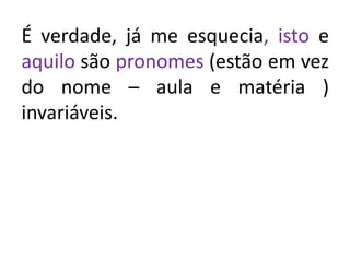 É verdade, já me esquecia, isto e
aquilo são pronomes (estão em vez
do nome – aula e matéria )
invariáveis.
 