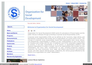 Home | A bout OSD | Contact Us

You are here: Home
Search...

Welcome to Organization for Social Development

Hom e
Organization for Social Development (OSD) works for prevalence of Social Justice and the
public interest in Ethiopia through promoting C orporate Social Responsibility (C SR).

New s and Events
Program s

C orporate social responsibility (C SR) can be defined as the "economic, legal, ethical, and
discretionary expectations that society has of organizations at a given point in time". The
concept of corporate social responsibility means that organizations have moral, ethical,
and philanthropic responsibilities in addition to their responsibilities to earn a fair return
for investors and comply with the law. A traditional view of the corporation suggests that
its primary, if not sole, responsibility is to its owners, or stockholders. However, C SR
requires organizations to adopt a broader view of its responsibilities that includes not only
stockholders, but many other constituencies as well, including employees, suppliers,
customers, the local community, local, state, and federal governments, environmental
groups, and other special interest groups. C ollectively, the various groups affected by the
actions of an organization are called "stakeholders.

Announcem ents
Publications
Useful Links
Projects
History
Archives
Mem bers

Read more...

Mem bership Application

Latest News Updates
open in browser PRO version

Are you a developer? Try out the HTML to PDF API

pdfcrowd.com

 