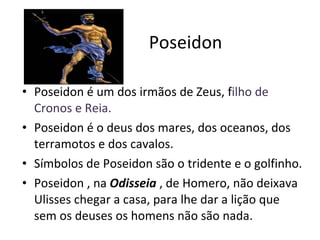 Poseidon Poseidon é um dos irmãos de Zeus, f ilho de Cronos e Reia. Poseidon é o deus dos mares, dos oceanos, dos terramotos e dos cavalos. Símbolos de Poseidon são o tridente e o golfinho. Poseidon , na  Odisseia  , de Homero, não deixava Ulisses chegar a casa, para lhe dar a lição que sem os deuses os homens não são nada. 