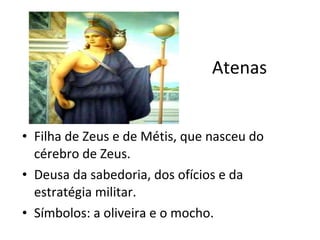 Atenas Filha de Zeus e de Métis, que nasceu do cérebro de Zeus. Deusa da sabedoria, dos ofícios e da estratégia militar.  Símbolos: a oliveira e o mocho.  