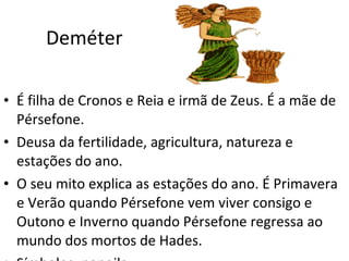 Deméter  É filha de Cronos e Reia e irmã de Zeus. É a mãe de Pérsefone. Deusa da fertilidade, agricultura, natureza e estações do ano.  O seu mito explica as estações do ano. É Primavera e Verão quando Pérsefone vem viver consigo e Outono e Inverno quando Pérsefone regressa ao mundo dos mortos de Hades. Símbolos: papoila.  