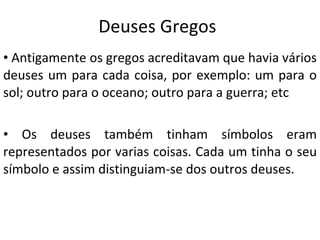 Deuses Gregos Antigamente os gregos acreditavam que havia vários deuses um para cada coisa, por exemplo: um para o sol; outro para o oceano; outro para a guerra; etc Os deuses também tinham símbolos eram representados por varias coisas. Cada um tinha o seu símbolo e assim distinguiam-se dos outros deuses. 