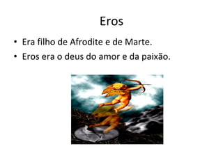 Eros Era filho de Afrodite e de Marte.  Eros era o deus do amor e da paixão. 