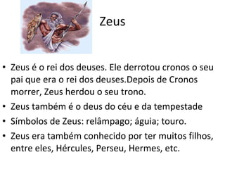 Zeus Zeus é o rei dos deuses. Ele derrotou cronos o seu pai que era o rei dos deuses.Depois de Cronos morrer, Zeus herdou o seu trono. Zeus também é o deus do céu e da tempestade Símbolos de Zeus: relâmpago; águia; touro. Zeus era também conhecido por ter muitos filhos, entre eles, Hércules, Perseu, Hermes, etc. 