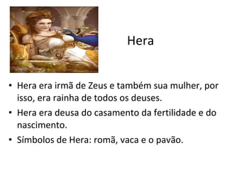 Hera Hera era irmã de Zeus e também sua mulher, por isso, era rainha de todos os deuses. Hera era deusa do casamento da fertilidade e do nascimento. Símbolos de Hera: romã, vaca e o pavão. 