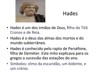 Hades Hades é um dos irmãos de Zeus, f ilho do Titã Cronos e de Reia.  Hades é o deus das almas dos mortos e do mundo subterrâneo. Hades é conhecido pelo rapto de Perséfone, filha de Deméter. Este mito explicava para os gregos a sucessão das estações do ano. Símbolos: elmo da escuridão, um bidente, e um crânio.  