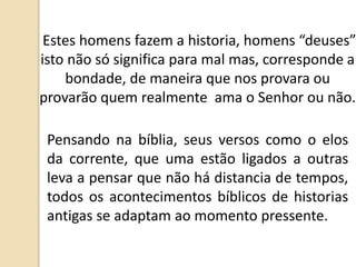 Estes homens fazem a historia, homens “deuses”
isto não só significa para mal mas, corresponde a
bondade, de maneira que nos provara ou
provarão quem realmente ama o Senhor ou não.
Pensando na bíblia, seus versos como o elos
da corrente, que uma estão ligados a outras
leva a pensar que não há distancia de tempos,
todos os acontecimentos bíblicos de historias
antigas se adaptam ao momento pressente.
 