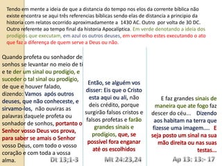 Quando profeta ou sonhador de
sonhos se levantar no meio de ti
e te
de que e houver falado,
dizendo:
não ouviras as
palavras daquele profeta ou
sonhador de sonhos,
vosso Deus, com todo o vosso
coração e com toda a vossa
alma.
não
deis crédito, porque
surgirão falsos cristos e
falsos profetas e
E faz grandes
faz
descer do céu...
Tendo em mente a ideia de que a distancia do tempo nos elos da corrente bíblica não
existe encontra se aqui três referencias bíblicas sendo elas de distancia a principio da
historia com relatos ocorrido aproximadamente a 1430 AC. Outro por volta de 30 DC.
Outro referente ao tempo final da historia Apocalíptica. Em verde denotando a ideia dos
prodígios que executam, em azul os outros deuses, em vermelho estes executando o ato
que faz a diferença de quem serve a Deus ou não.
 