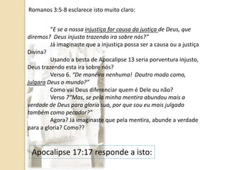Romanos 3:5-8 esclarece isto muito claro:
“E se a nossa injustiça for causa da justiça de Deus, que
diremos? Deus injusto trazendo ira sobre nós?”
Já imaginaste que a injustiça possa ser a causa ou a justiça
Divina?
Usando a besta de Apocalipse 13 seria porventura injusto,
Deus trazendo esta ira sobre nós?
Verso 6. “De maneira nenhuma! Doutro modo como,
julgara Deus o mundo?”
Como vai Deus diferenciar quem é Dele ou não?
Verso 7“Mas, se pela minha mentira abundou mais a
verdade de Deus para gloria sua, por que sou eu mais julgado
também como pecador?”
Agora? Já imaginaste que pela mentira, abunde a verdade
para a gloria? Como??
Apocalipse 17:17 responde a isto:
 